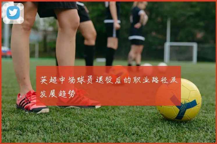 英超中场球员退役后的职业路径及发展趋势