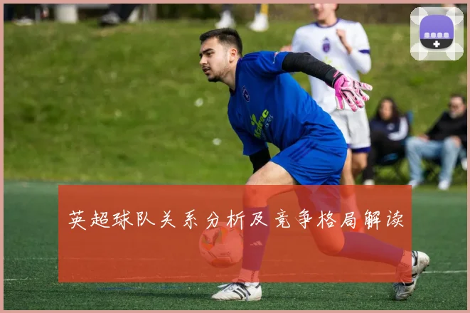 英超球队关系分析及竞争格局解读