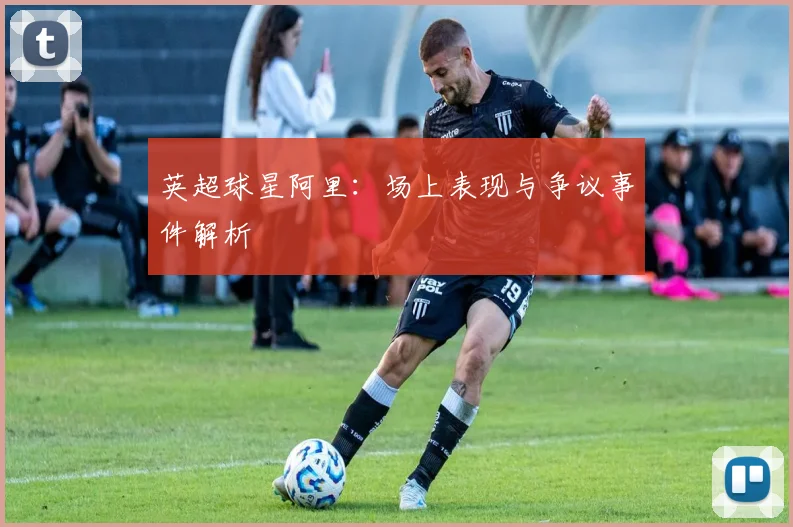 英超球星阿里：场上表现与争议事件解析