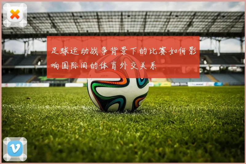 足球运动战争背景下的比赛如何影响国际间的体育外交关系